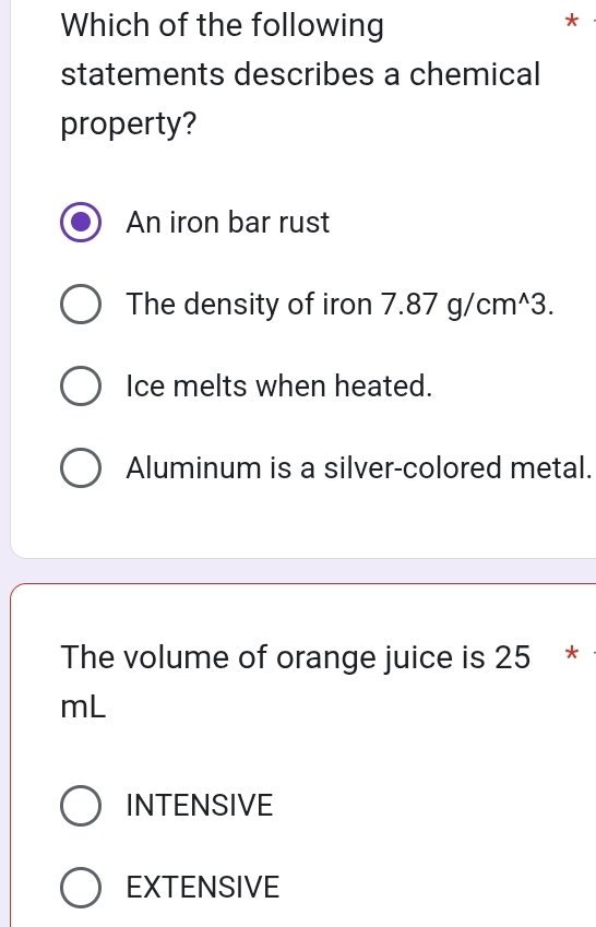 Which of the following
*
statements describes a chemical
property?
An iron bar rust
The density of iron 7.87g/cm^(wedge)3.
Ice melts when heated.
Aluminum is a silver-colored metal.
The volume of orange juice is 25 *
mL
INTENSIVE
EXTENSIVE