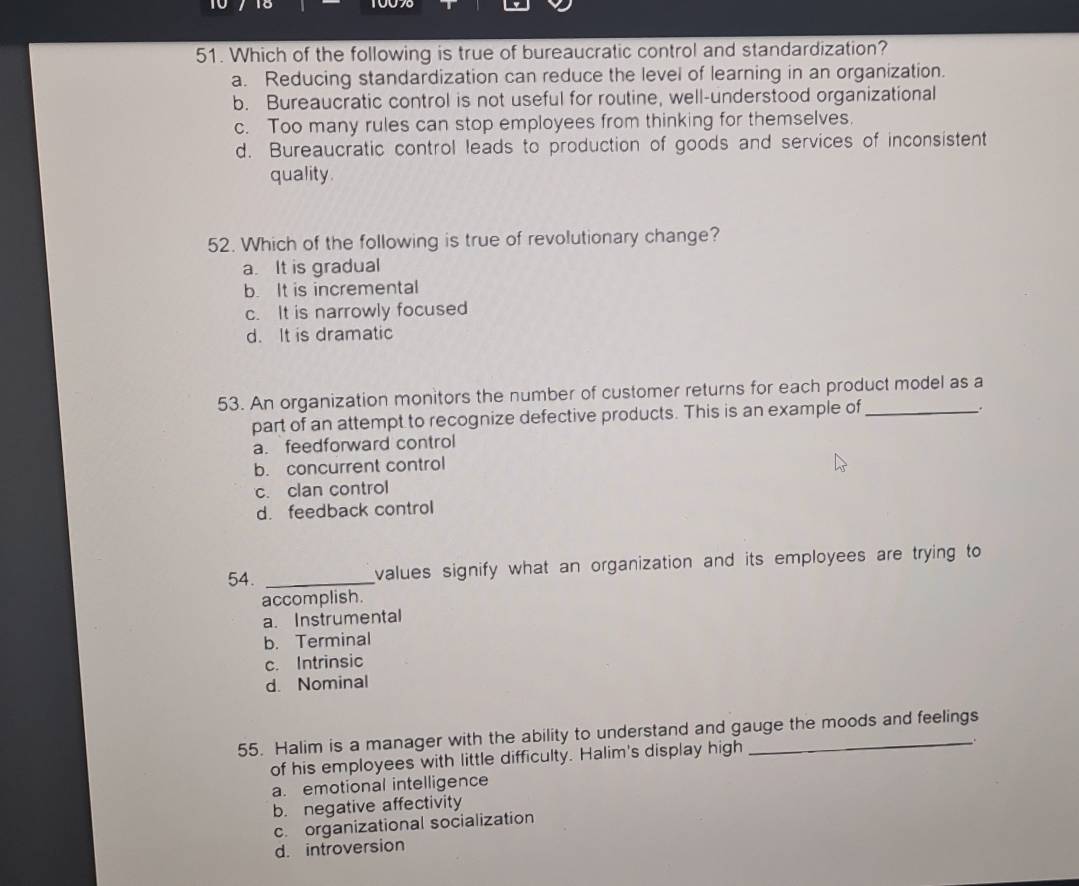 Which of the following is true of bureaucratic control and standardization?
a. Reducing standardization can reduce the level of learning in an organization.
b. Bureaucratic control is not useful for routine, well-understood organizational
c. Too many rules can stop employees from thinking for themselves.
d. Bureaucratic control leads to production of goods and services of inconsistent
quality.
52. Which of the following is true of revolutionary change?
a. It is gradual
b. It is incremental
c. It is narrowly focused
d. It is dramatic
53. An organization monitors the number of customer returns for each product model as a
part of an attempt to recognize defective products. This is an example of_
.
a. feedforward control
b. concurrent control
c. clan control
d. feedback control
54. _values signify what an organization and its employees are trying to
accomplish.
a. Instrumental
b. Terminal
c. Intrinsic
d. Nominal
55. Halim is a manager with the ability to understand and gauge the moods and feelings
of his employees with little difficulty. Halim's display high
a. emotional intelligence
b. negative affectivity
c. organizational socialization
d. introversion