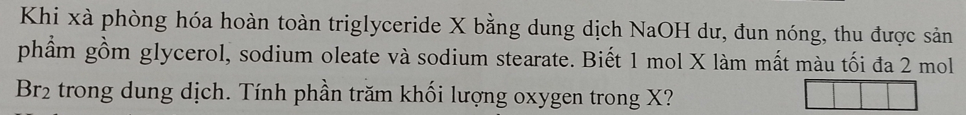 Khi xà phòng hóa hoàn toàn triglyceride X bằng dung dịch NaOH dư, đun nóng, thu được sản 
phẩm gồm glycerol, sodium oleate và sodium stearate. Biết 1 mol X làm mất màu tối đa 2 mol
Br_2 trong dung dịch. Tính phần trăm khối lượng oxygen trong X?