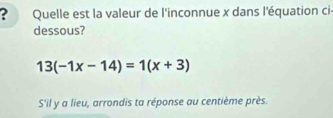 ? Quelle est la valeur de l'inconnue x dans l'équation ci- 
dessous?
13(-1x-14)=1(x+3)
Sil y a lieu, arrondis ta réponse au centième près.