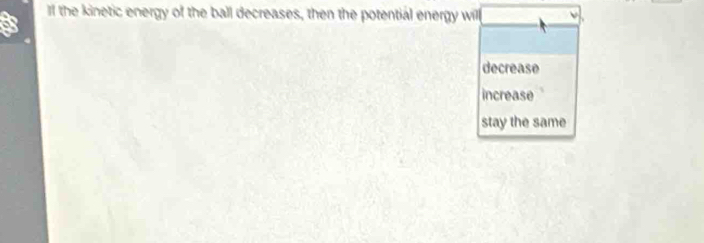 If the kinetic energy of the ball decreases, then the potential energy will
decrease
increase
stay the same