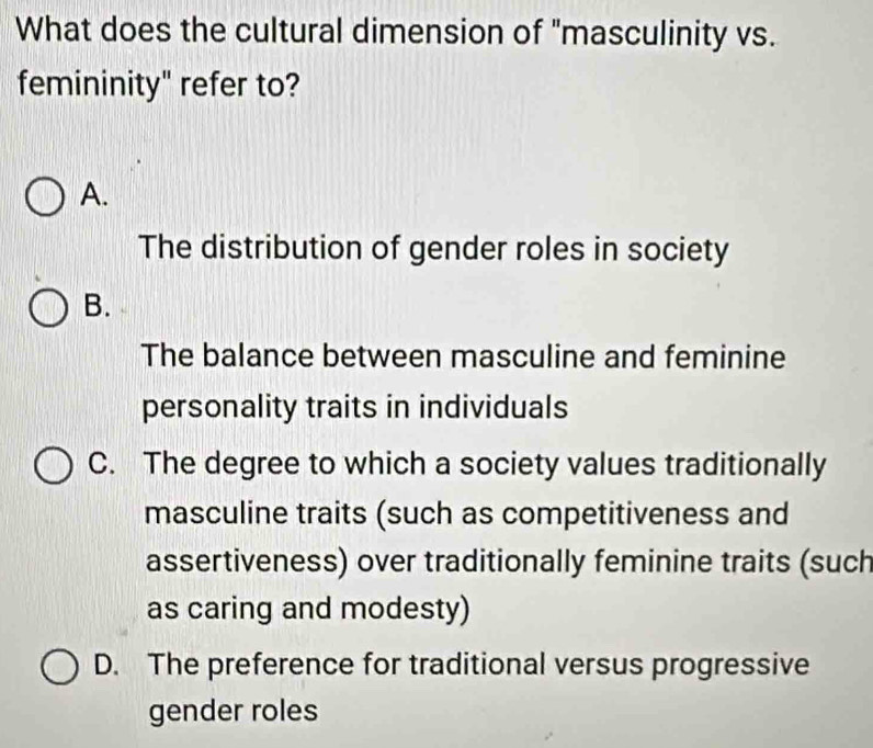 What does the cultural dimension of "masculinity vs.
femininity" refer to?
A.
The distribution of gender roles in society
B.
The balance between masculine and feminine
personality traits in individuals
C. The degree to which a society values traditionally
masculine traits (such as competitiveness and
assertiveness) over traditionally feminine traits (such
as caring and modesty)
D. The preference for traditional versus progressive
gender roles