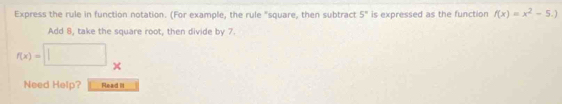 Express the rule in function notation. (For example, the rule "square, then subtract 5° is expressed as the function f(x)=x^2-5.)
Add 8, take the square root, then divide by 7.
f(x)=□
Need Help? Read I