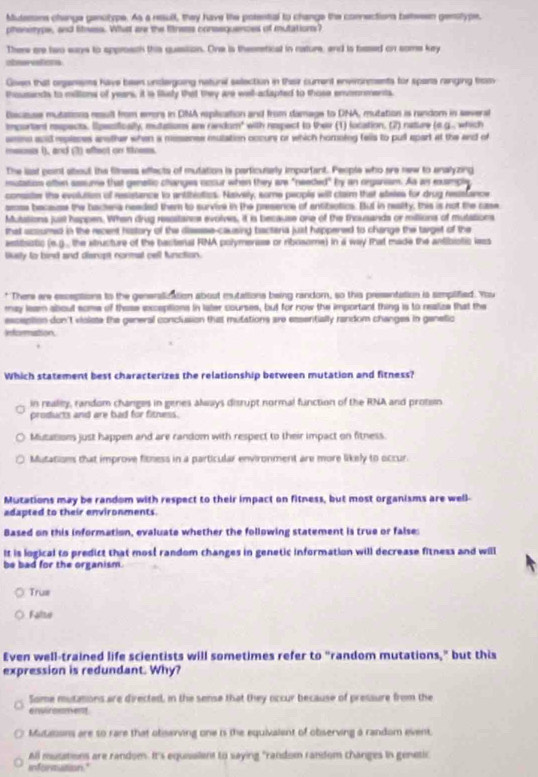 Mutesons changa genotype. As a result, they have the potential to change the connections between genstype.
phenotype, and liness. Whal are the fitress consequences of mutation?
There are two wars to approach this quession. One is theoretical in rature, and is based on some kry
chervefers
Goven that organems have been unclergoing nature selection in thase curent envronments for spars ranging trom
thousands to millons of years, it is Sisy that they are well-adapted to those enmorments.
Decisuse mutations rsull from emors in DNA eplsution and from damage to DNA, mutation is randor in several
mportant rspects. Epesiically, mutations ar random" with nespect to their (1) location. (2) nature (e.g., which
smes anid repleses anether when a mesenes mulation cocurs or which homoteg fells to pull apart at the and of
mecs 1), and (3) effect on tness.
The list pont about the filmess effects of mutation is perticusely important. People who are new to analyzing
mutation often sasume that genellic changes occur when they are "needed" by an orgarism. As an rample
consite the evolution of resistance to antthiatics. Naively, some people will claim that steies for drug ressfance
aross bacauee the backena neaded them to survive in the presence of entibotics. Bul in realty, this is not the case
Mutations just happen. When drug ressstanes evolves, it is because one of the thousands or millions of mutations
that acsumed in the recent hastory of the disssse-causing bactaria just happened to change the target of the
astisistic (e.g.. the atructure of the bacteral FNA polymerase or ribosome) in a way that made the antibiolic lass
lsly to bind and disropt cormal cell function.
* There are esceptions to the generstization about mutations being random, so this presentation is simplified. You
may leam about some of these exceptions in later courses, but for now the important thing is to realize that the
esception don't visiste the general conclusion that mutations are essentially random changes in genelic
Information
Which statement best characterizes the relationship between mutation and fitness?
in really, random changes in genes always disrupt normal function of the RNA and protsin
products and are bad for fitness.
Mutations just happen and are random with respect to their impact on fitness.
Mutations that improve fitness in a particular environment are more likely to occur.
Mutations may be random with respect to their impact on fitness, but most organisms are well-
adapted to their environments.
Based on this information, evaluate whether the following statement is true or false:
It is logical to predict that most random changes in genetic information will decrease fitness and will
be bad for the organism.
Trus
Falte
Even well-trained life scientists will sometimes refer to "random mutations," but this
expression is redundant. Why?
Some mutations are directed, in the sense that they occur because of pressure from the
erwiraent
Mutaton are so rare that obiserving one is the equivalent of observing a random event.
All musetions are random. It's equisalent to saying "random random changes in genetic
informutioon."