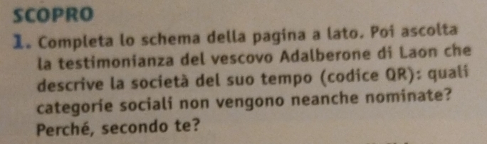 SCOPRO 
1. Completa lo schema della pagina a lato. Poi ascolta 
la testimonianza del vescovo Adalberone di Laon che 
descrive la società del suo tempo (codice QR): quali 
categorie sociali non vengono neanche nominate? 
Perché, secondo te?