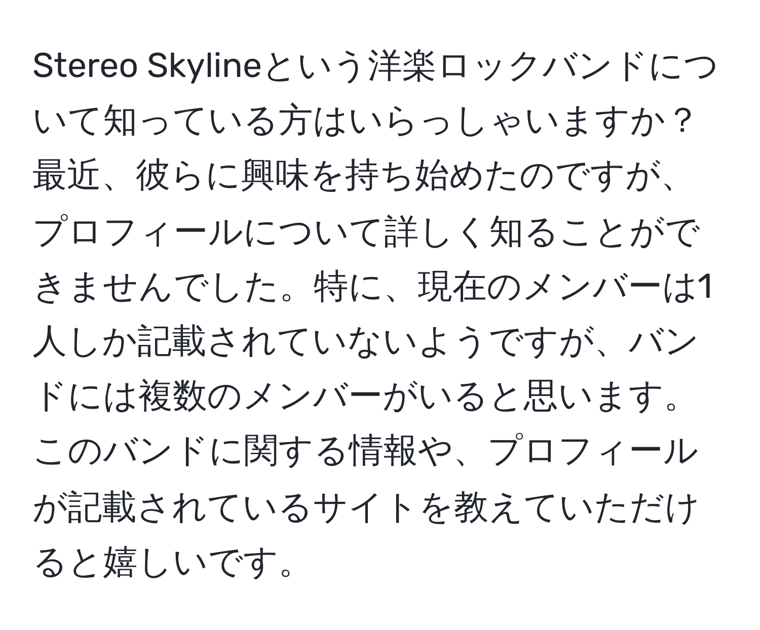 Stereo Skylineという洋楽ロックバンドについて知っている方はいらっしゃいますか？最近、彼らに興味を持ち始めたのですが、プロフィールについて詳しく知ることができませんでした。特に、現在のメンバーは1人しか記載されていないようですが、バンドには複数のメンバーがいると思います。このバンドに関する情報や、プロフィールが記載されているサイトを教えていただけると嬉しいです。