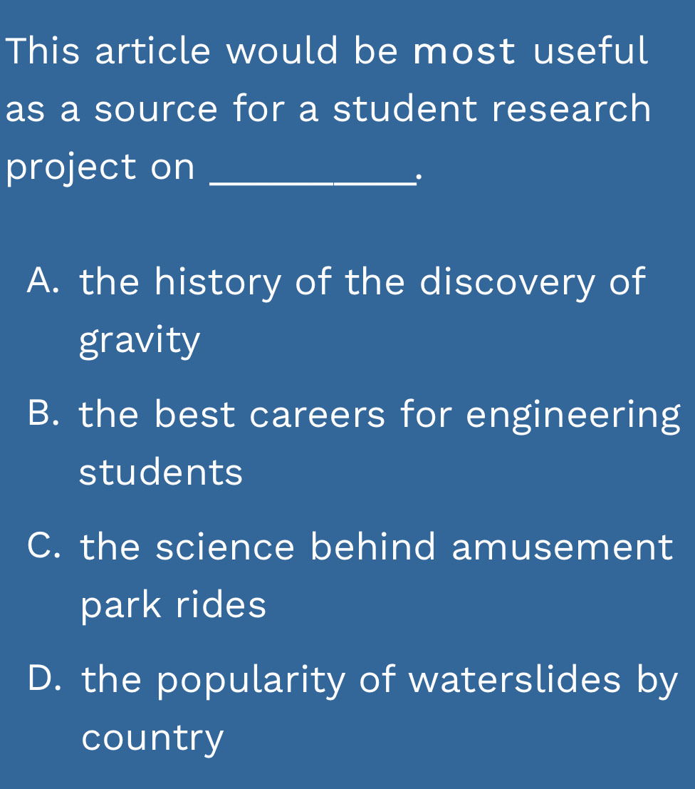 This article would be most useful
as a source for a student research
project on_
.
A. the history of the discovery of
gravity
B. the best careers for engineering
students
C. the science behind amusement
park rides
D. the popularity of waterslides by
country