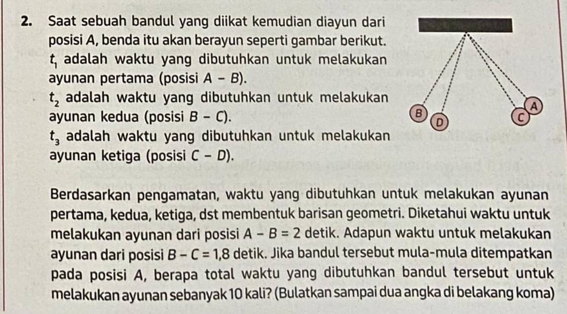 Saat sebuah bandul yang diikat kemudian diayun dari 
posisi A, benda itu akan berayun seperti gambar berikut.
t_1 adalah waktu yang dibutuhkan untuk melakukan 
ayunan pertama (posisi A-B).
t_2 adalah waktu yang dibutuhkan untuk melakukan 
ayunan kedua (posisi B-C).
t_3 adalah waktu yang dibutuhkan untuk melakukan 
ayunan ketiga (posisi C-D). 
Berdasarkan pengamatan, waktu yang dibutuhkan untuk melakukan ayunan 
pertama, kedua, ketiga, dst membentuk barisan geometri. Diketahui waktu untuk 
melakukan ayunan dari posisi A-B=2 detik. Adapun waktu untuk melakukan 
ayunan dari posisi B-C=1,8 detik. Jika bandul tersebut mula-mula ditempatkan 
pada posisi A, berapa total waktu yang dibutuhkan bandul tersebut untuk 
melakukan ayunan sebanyak 10 kali? (Bulatkan sampai dua angka di belakang koma)