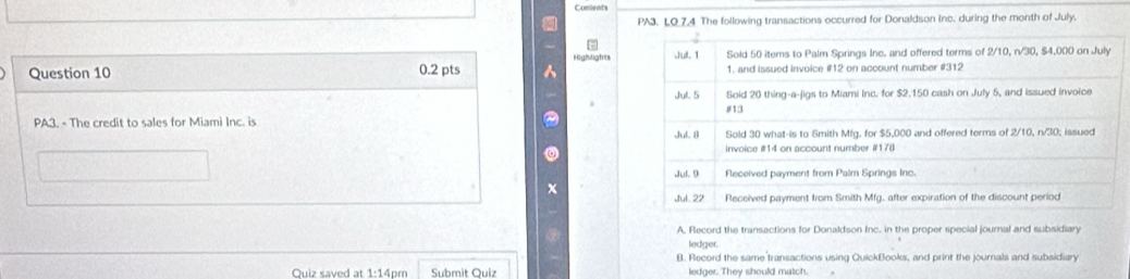 Conlents
PA3. LO_7.4 The following transactions occurred for Donaldson Inc. during the month of July.
Highlights

A, Record the transactions for Donaldson Inc. in the proper special journal and subsidiary
ledger.
B. Record the same transactions using QuickBooks, and print the journals and subsidiary
Quiz saved at 1:14pm Submit Quiz ledger. They should match.