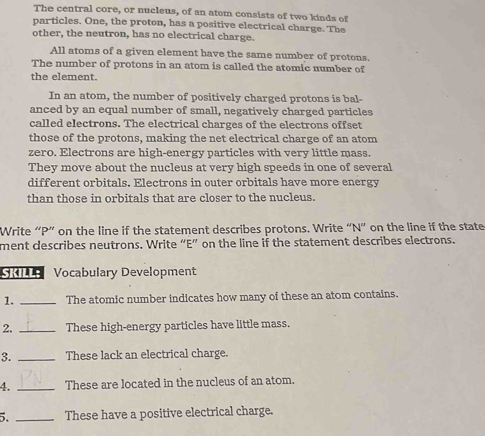 The central core, or nucleus, of an atom consists of two kinds of 
particles. One, the proton, has a positive electrical charge. The 
other, the neutron, has no electrical charge. 
All atoms of a given element have the same number of protons. 
The number of protons in an atom is called the atomic number of 
the element. 
In an atom, the number of positively charged protons is bal- 
anced by an equal number of small, negatively charged particles 
called electrons. The electrical charges of the electrons offset 
those of the protons, making the net electrical charge of an atom 
zero. Electrons are high-energy particles with very little mass. 
They move about the nucleus at very high speeds in one of several 
different orbitals. Electrons in outer orbitals have more energy 
than those in orbitals that are closer to the nucleus. 
Write “ P ” on the line if the statement describes protons. Write “ N ” on the line if the state 
ment describes neutrons. Write “ E ” on the line if the statement describes electrons. 
SKILL; Vocabulary Development 
1. _The atomic number indicates how many of these an atom contains. 
2. _These high-energy particles have little mass. 
3. _These lack an electrical charge. 
4. _These are located in the nucleus of an atom. 
5. _These have a positive electrical charge.