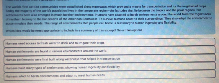 The world's first settled communities were established along waterways, which provided a means for transportation and for the irrigation of crops.
Today the majority of the world's population lives in the temperate region—the latitudes that lie between the tropics and the polar regions. But
settlements have also emerged in much harsher environments. Humans have adapted to harsh environments around the world, from the frigid tundra
of northern Norway to the hot deserts of the American Southwest. To survive, humans adapt to their surroundings. They also adapt the environment to
accommodate their needs. The range of environments that people call home is testimony to human ingenuity and flexibility,
Which idea would be most appropriate to include in a summary of this excerpt? Select two options.
Humans need access to fresh water to drink and to irrigate their crops.
Human settlements are found in various environments around the world.
Human settlements were first built along waterways that helped in transportation.
Humans build many types of settlements, showing human ingenuity and flexibility.
Humans adapt to harsh environments and adapt to meet human needs.