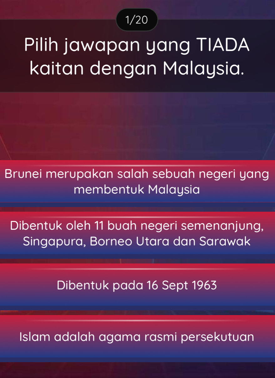 1/20
Pilih jawapan yang TIADA
kaitan dengan Malaysia.
Brunei merupakan salah sebuah negeri yang
membentuk Malaysia
Dibentuk oleh 11 buah negeri semenanjung,
Singapura, Borneo Utara dan Sarawak
Dibentuk pada 16 Sept 1963
Islam adalah agama rasmi persekutuan