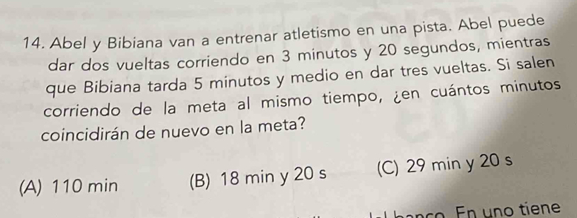 Abel y Bibiana van a entrenar atletismo en una pista. Abel puede
dar dos vueltas corriendo en 3 minutos y 20 segundos, mientras
que Bibiana tarda 5 minutos y medio en dar tres vueltas. Si salen
corriendo de la meta al mismo tiempo, ¿en cuántos minutos
coincidirán de nuevo en la meta?
(A) 110 min (B) 18 min y 20 s (C) 29 min y 20 s
banço. En uno tíene