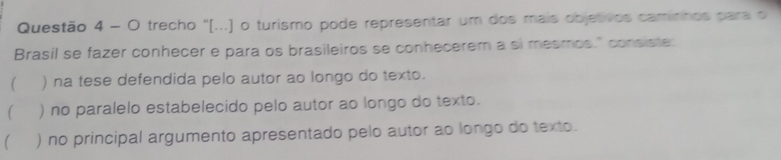 trecho ''[...) o turismo pode representar um dos mais objetivos caminnos para o
Brasil se fazer conhecer e para os brasileiros se conhecerem a si mesmos." consiste.
 ) na tese defendida pelo autor ao longo do texto.
( ) no paralelo estabelecido pelo autor ao longo do texto.
 ) no principal argumento apresentado pelo autor ao longo do texto.