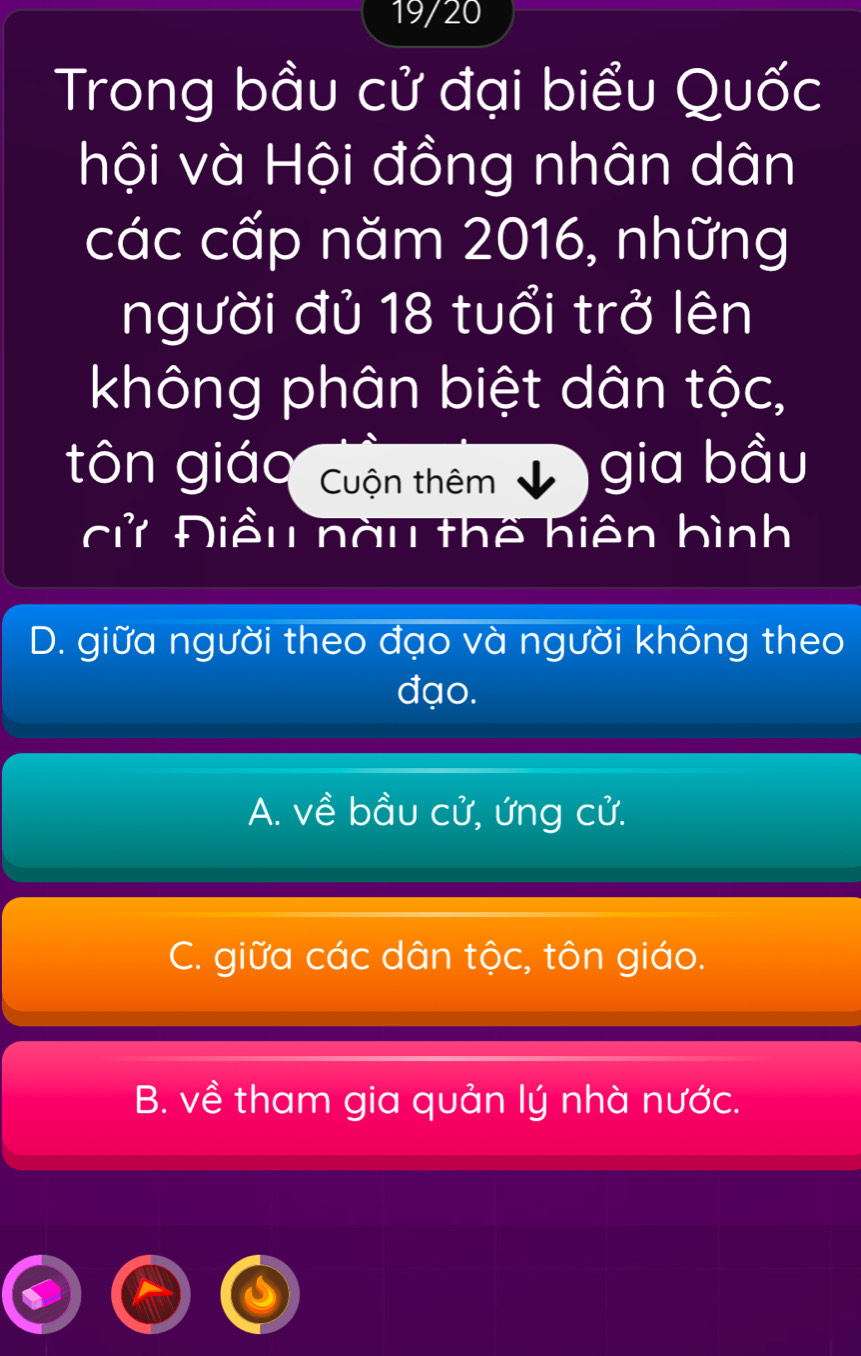 19/20
Trong bầu cử đại biểu Quốc
hội và Hội đồng nhân dân
các cấp năm 2016, những
người đủ 18 tuổi trở lên
không phân biệt dân tộc,
tôn giáo Cuộn thêm gia bầu
cử Điều nàu thể hiện bình
D. giữa người theo đạo và người không theo
đạo.
A. về bầu cử, ứng cử.
C. giữa các dân tộc, tôn giáo.
B. về tham gia quản lý nhà nước.