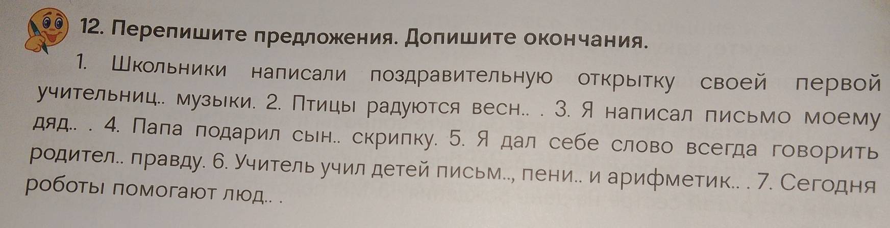 Перелишите предложения. Долишите окончания. 
1. Школьники написали поздравительную открытку своей первой 
учительниц.. музьки. 2. Птицы радуются весн.. . 3. Я написал письмо моему 
дяд.. . 4. Пала подарил сыен.. скрипку. 5. Я дал себе слово всегда говорить 
родител.. лравду. 6. Учитель учил детей письм.., лени.. и арифметик.. . 7. Сегодня 
роботыι πомогают лιд.. .