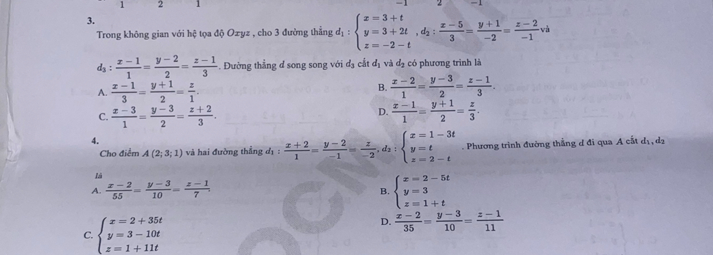 1 2 1
3.
Trong không gian với hệ tọa độ Oxyz , cho 3 đường thẳng d_1:beginarrayl x=3+t y=3+2t,d_2: (x-5)/3 = (y+1)/-2 = (z-2)/-1 va z=-2-tendarray.
d_3: (x-1)/1 = (y-2)/2 = (z-1)/3 . Đường thẳng d song song với d_3 cắt đị và đạ có phương trình là
A.  (x-1)/3 = (y+1)/2 = z/1 .
B.  (x-2)/1 = (y-3)/2 = (z-1)/3 .
D.
C.  (x-3)/1 = (y-3)/2 = (z+2)/3 .  (x-1)/1 = (y+1)/2 = z/3 .
4.
Cho điểm A(2;3;1) và hai đường thẳng d_1: (x+2)/1 = (y-2)/-1 = z/-2 ,d_2:beginarrayl x=1-3t y=t z=2-tendarray.. Phương trình đường thằng d đi qua A cắt dị, d2
là
A.  (x-2)/55 = (y-3)/10 = (z-1)/7 .
B. beginarrayl x=2-5t y=3 z=1+tendarray.
C. beginarrayl x=2+35t y=3-10t z=1+11tendarray.
D.  (x-2)/35 = (y-3)/10 = (z-1)/11 