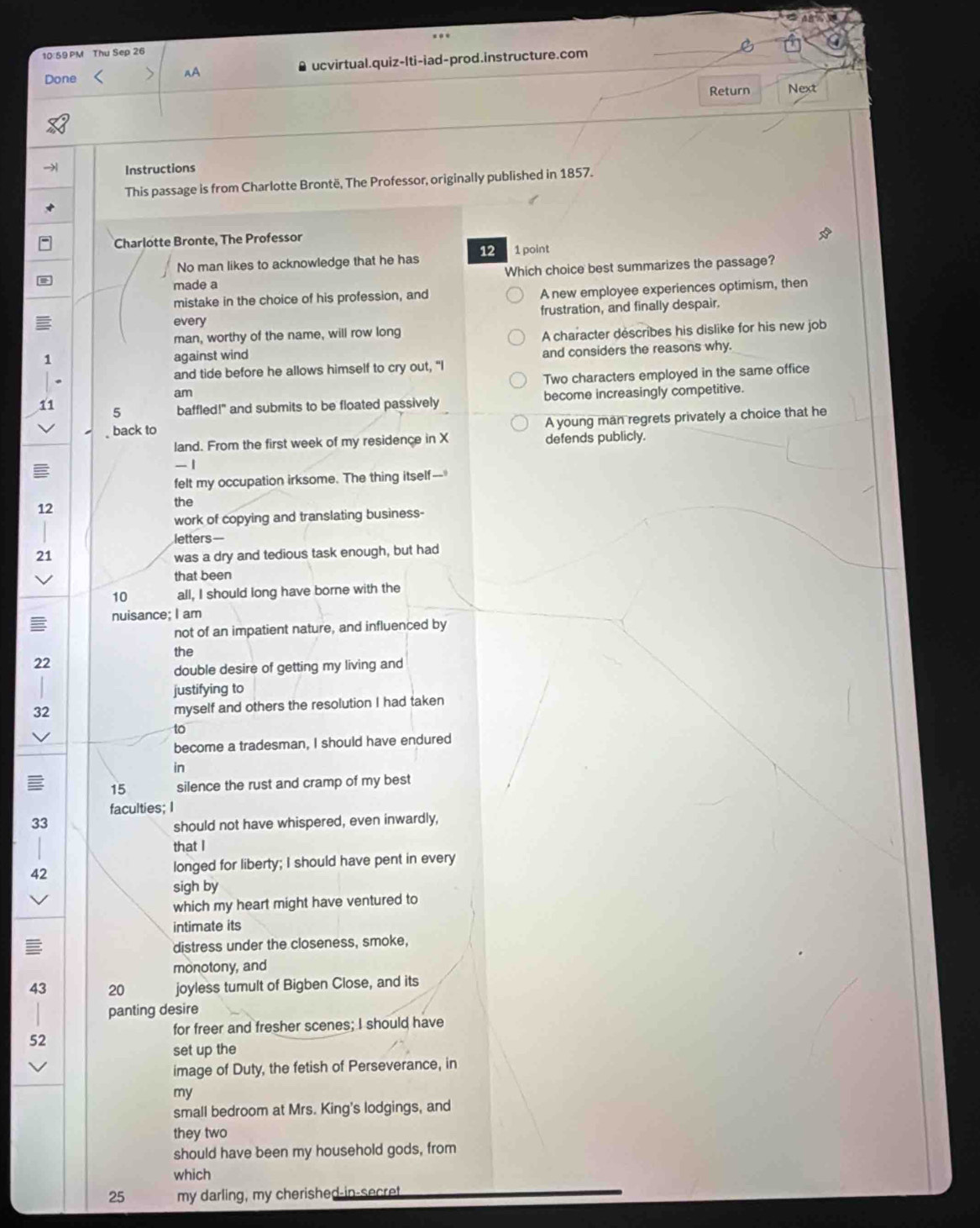 10 59 PM Thu Sep 26
Done < AA ucvirtual.quiz-lti-iad-prod.instructure.com
Return Next
→ Instructions
This passage is from Charlotte Brontë, The Professor, originally published in 1857.
Charlotte Bronte, The Professor
No man likes to acknowledge that he has  12 1 point
made a Which choice best summarizes the passage?
mistake in the choice of his profession, and A new employee experiences optimism, then
every frustration, and finally despair.
man, worthy of the name, will row long
A character déscribes his dislike for his new job
1 against wind
and considers the reasons why.
and tide before he allows himself to cry out, "I
am Two characters employed in the same office
11
5 baffled!" and submits to be floated passively become increasingly competitive.
A young man regrets privately a choice that he
back to
land. From the first week of my residence in X defends publicly.
-1
felt my occupation irksome. The thing itself--
12
the
work of copying and translating business-
letters—
21 was a dry and tedious task enough, but had
that been
10 all, I should long have borne with the
nuisance; I am
not of an impatient nature, and influenced by
the
22
double desire of getting my living and
justifying to
32 myself and others the resolution I had taken
to
become a tradesman, I should have endured
in
15 silence the rust and cramp of my best
faculties; I
33
should not have whispered, even inwardly,
that I
42 longed for liberty; I should have pent in every
sigh by
which my heart might have ventured to
intimate its
distress under the closeness, smoke,
monotony, and
43 20 joyless tumult of Bigben Close, and its
panting desire
for freer and fresher scenes; I should have
52
set up the
image of Duty, the fetish of Perseverance, in
my
small bedroom at Mrs. King's lodgings, and
they two
should have been my household gods, from
which
25 my darling, my cherished-in-secret