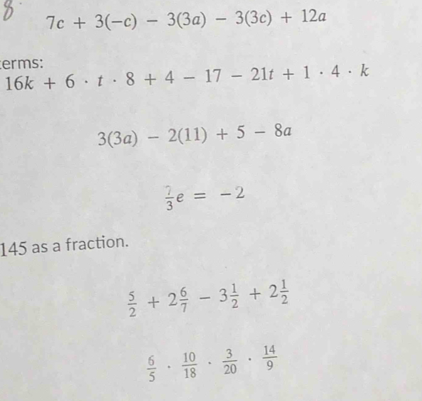 7c+3(-c)-3(3a)-3(3c)+12a
erms: 16k+6· t· 8+4-17-21t+1· 4· k
3(3a)-2(11)+5-8a
 7/3 e=-2
145 as a fraction.
 5/2 +2 6/7 -3 1/2 +2 1/2 
 6/5 ·  10/18 ·  3/20 ·  14/9 