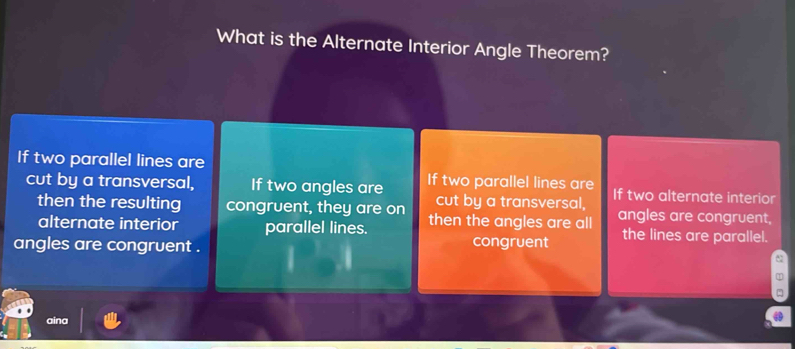 What is the Alternate Interior Angle Theorem?
If two parallel lines are
cut by a transversal, If two angles are If two parallel lines are If two alternate interior
cut by a transversal,
then the resulting congruent, they are on then the angles are all angles are congruent,
alternate interior parallel lines.
angles are congruent . congruent the lines are parallel.
~
aina