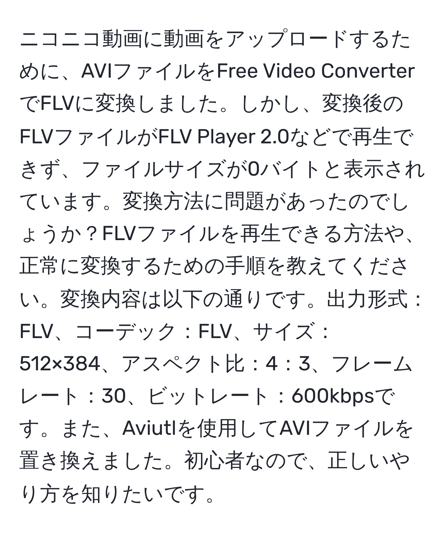 ニコニコ動画に動画をアップロードするために、AVIファイルをFree Video ConverterでFLVに変換しました。しかし、変換後のFLVファイルがFLV Player 2.0などで再生できず、ファイルサイズが0バイトと表示されています。変換方法に問題があったのでしょうか？FLVファイルを再生できる方法や、正常に変換するための手順を教えてください。変換内容は以下の通りです。出力形式：FLV、コーデック：FLV、サイズ：512×384、アスペクト比：4：3、フレームレート：30、ビットレート：600kbpsです。また、Aviutlを使用してAVIファイルを置き換えました。初心者なので、正しいやり方を知りたいです。