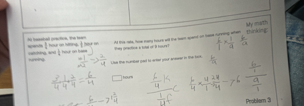 My math 
slpends  3/4  hour on hitting,  1/3  hour on At this rate, how many hours will the team spend on base running when thinking: 
At baseball practice, the tear 
catching, and  1/4  hour on base they practice a total of 9 hours? 
ranning. 
Use the number pad to enter your answer in the box.
hours
Problem 3