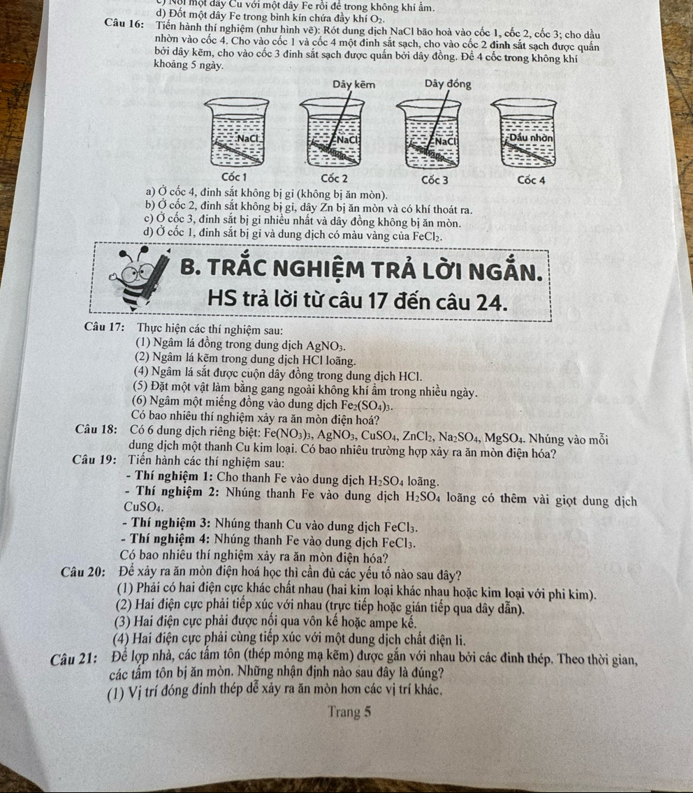 Nội một dãy Cu với một dây Fe rồi đề trong không khí ẩm.
d) Đốt một dây Fe trong bình kín chứa đầy khí O₂.
Câu 16: Tiến hành thí nghiệm (như hình vẽ): Rót dung dịch NaCl bão hoà vào cốc 1, cốc 2, cốc 3; cho dầu
nhờn vào cốc 4. Cho vào cốc 1 và cốc 4 một đinh sắt sạch, cho vào cốc 2 đinh sắt sạch được quần
bởi dây kẽm, cho vào cốc 3 đinh sắt sạch được quấn bởi dây đồng. Để 4 cốc trong không khí
khoảng 5 ngày.
Dây kẽm Dây đồng
NaCl NaCl
Cốc 1 Cốc 2 Cốc 3 Cốc 4
a) Ở cốc 4, đinh sắt không bị gi (không bị ăn mòn).
b) Ở cốc 2, đinh sắt không bị gỉ, dây Zn bị ăn mòn và có khí thoát ra.
c) Ở cốc 3, đinh sắt bị gi nhiều nhất và dây đồng không bị ăn mòn.
d) Ở cốc 1, đinh sắt bị gỉ và dung dịch có màu vàng của FeCl₂.
B. TRÁC NGHIỆM TRÁ LờI NGẤN.
HS trả lời từ câu 17 đến câu 24.
Câu 17: Thực hiện các thí nghiệm sau:
(1) Ngâm lá đồng trong dung dịch AgNO_3.
(2) Ngâm lá kẽm trong dung dịch HCl loãng.
(4) Ngâm lá sắt được cuộn dây đồng trong dung dịch HCl.
(5) Đặt một vật làm bằng gang ngoài không khí ẩm trong nhiều ngày.
(6) Ngâm một miếng đồng vào dung dịch Fez (SO_4)_3.
Có bao nhiêu thí nghiệm xảy ra ăn mòn điện hoá?
Câu 18: Có 6 dung dịch riêng biệt: Fe(NO_3)_3,AgNO_3,CuSO_4,ZnCl_2,Na_2SO_4,MgSO_4. Nhúng vào mỗi
dung dịch một thanh Cu kim loại. Có bao nhiêu trường hợp xảy ra ăn mòn điện hóa?
Câu 19: Tiến hành các thí nghiệm sau:
- Thí nghiệm 1: Cho thanh Fe vào dung dịch H_2SO_4 loãng.
- Thí nghiệm 2: Nhúng thanh Fe vào dung dịch H_2SO_4 loãng có thêm vài giọt dung dịch
CuSO_4.
- Thí nghiệm 3: Nhúng thanh Cu vào dung dịch FeCl_3.
- Thí nghiệm 4: Nhúng thanh Fe vào dung dịch FeCl_3.
Có bao nhiêu thí nghiệm xảy ra ăn mòn điện hóa?
Câu 20: Để xảy ra ăn mòn điện hoá học thì cần đủ các yếu tố nào sau đây?
(1) Phải có hai điện cực khác chất nhau (hai kim loại khác nhạu hoặc kim loại với phi kim).
(2) Hai điện cực phải tiếp xúc với nhau (trực tiếp hoặc gián tiếp qua dây dẫn).
(3) Hai điện cực phải được nổi qua vôn kế hoặc ampe kế.
(4) Hai điện cực phải cùng tiếp xúc với một dung dịch chất điện li.
Câu 21: Để lợp nhà, các tấm tôn (thép mỏng mạ kẽm) được gắn với nhau bởi các đinh thép. Theo thời gian,
các tấm tôn bị ăn mòn. Những nhận định nào sau đây là đúng?
(1) Vị trí đóng đinh thép dễ xảy ra ăn mòn hơn các vị trí khác.
Trang 5