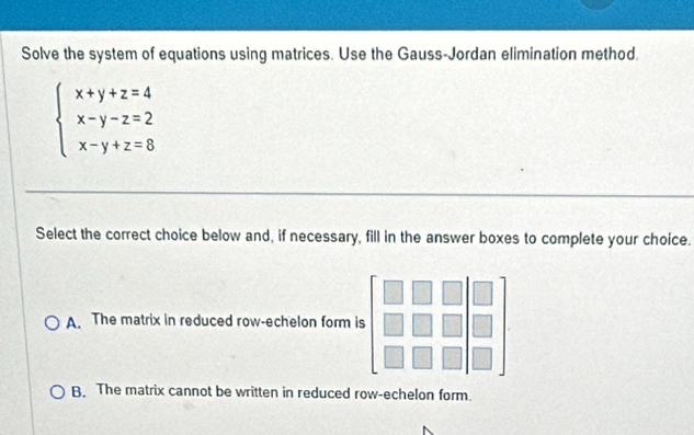 Solve the system of equations using matrices. Use the Gauss-Jordan elimination method.
beginarrayl x+y+z=4 x-y-z=2 x-y+z=8endarray.
Select the correct choice below and, if necessary, fill in the answer boxes to complete your choice.
A. The matrix in reduced row-echelon form is
B. The matrix cannot be written in reduced row-echelon form.