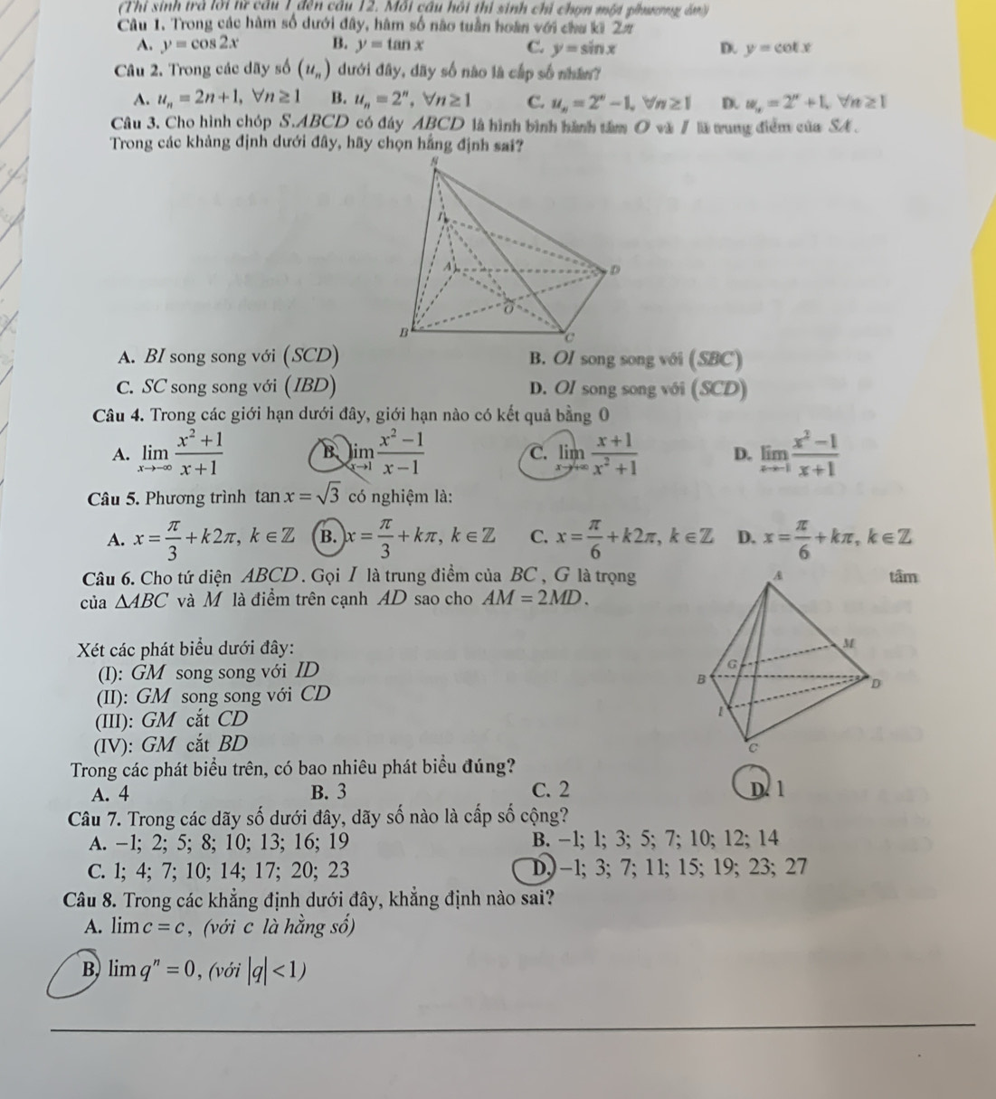 (Thi sinh trà lời từ cầu 1 đến câu 12. Mối cầu hồi thi sinh chỉ chọn một phưượng án)
Câu 1. Trong các hàm số dưới đây, hàm số nào tuần hoàn với chu ki Zπ
A. y=cos 2x B. y=tan x C. y=sin x D. y=cot x
Câu 2. Trong các dãy số (u_n) dưới đây, dãy số nào là cấp số nhân?
A. u_n=2n+1,forall n≥ 1 B. u_n=2^n,forall n≥ 1 C. u_n=2^n-1,forall n≥ 1 D. w_n=2^n+1,forall n≥ 1
Câu 3. Cho hình chóp  S ∴ ABCD có đây ABCD là hình bình hành tâm O và / lã trung điểm của SA .
Trong các khảng định dưới đây, hãy chọn hằng định sai?
A. BI song song với (SCD) B. OI song song với (SBC)
C. SC song song với (IBD) D. OI song song với (SCD)
Câu 4. Trong các giới hạn dưới đây, giới hạn nào có kết quả bằng 0
A. limlimits _xto -∈fty  (x^2+1)/x+1  limlimits _xto 1 (x^2-1)/x-1  limlimits _xto +∈fty  (x+1)/x^2+1  D. limlimits _xto 1 (x^2-1)/x+1 
B
C.
Câu 5. Phương trình tan x=sqrt(3) có nghiệm là:
A. x= π /3 +k2π ,k∈ Z B. x= π /3 +kπ ,k∈ Z C. x= π /6 +k2π ,k∈ Z D. x= π /6 +kπ ,k∈ Z
Câu 6. Cho tứ diện ABCD . GọiI là trung điểm của BC , G là trọngtâm
của △ ABC và Mô là điểm trên cạnh AD sao cho AM=2MD.
Xét các phát biểu dưới đây:
(I): GM song song với ID
(II): GM song song với CD 
(III): GM cắt CD
(IV): GM cắt BD
Trong các phát biểu trên, có bao nhiêu phát biểu đúng? D. 1
A. 4 B. 3 C. 2
Câu 7. Trong các dãy số dưới đây, dãy số nào là cấp số cộng?
A. -1; 2; 5; 8; 10; 13; 16; 19 B. -1; 1; 3; 5; 7; 10; 12; 14
C. l; 4; 7; 10; 14; 17; 20; 23 D,)-1; 3;7; 11; 15; 19; 23; 27
Câu 8. Trong các khẳng định dưới đây, khẳng định nào sai?
A. limlimits c=c , (với c là hằng số)
B. limlimits q^n=0° (với |q|<1)