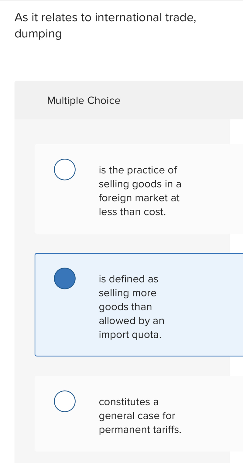 As it relates to international trade,
dumping
Multiple Choice
is the practice of
selling goods in a
foreign market at
less than cost.
is defined as
selling more
goods than
allowed by an
import quota.
constitutes a
general case for
permanent tariffs.