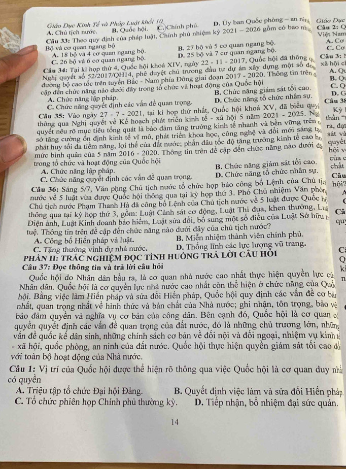 Giáo Dục Kinh Tế và Pháp Luật khối 10
A. Chủ tịch nước. B. Quốc hội. C.Chính phủ. D. Ủy ban Quốc phòng - an nin Giáo Dục
Cầu 33: Theo quy định của pháp luật, Chính phủ nhiệm kỷ 2021 - 2026 gồm có bao nh  Câu 2: Q Việt Nam
Bộ và cơ quan ngang bộ C. Cơ
A. 18 bộ và 4 cơ quan ngang bộ. B. 27 bộ và 5 cơ quan ngang bộ. A. Cơ
C. 26 bộ và 6 cơ quan ngang bộ D. 25 bộ và 7 cơ quan ngang bộ.
Câu 34: Tại kỉ họp thứ 4, Quốc hội khoá XIV, ngày 22 - 11 - 2017, Quốc hội đã thông đ  Câu 3: 
Nghị quyết số 52/2017/QH14, phê duyệt chủ trương đầu tư dự án xây dựng một số đo xã hội cí
B. Q
đường bộ cao tốc trên tuyến Bắc - Nam phía Đông giai đoạn 2017 - 2020. Thông tin trên A. Q
cập đến chức năng nào dưới đây trong tổ chức và hoạt động của Quốc hội
B. Chức năng giám sát tối cao.
C. Q
A. Chức năng lập pháp. D. G
C. Chức năng quyết định các vấn đề quan trọng. D. Chức năng tổ chức nhân sự. Câu 38
Câu 35: Vào ngày 27 - 7 - 2021, tại kì họp thứ nhất, Quốc hội khoá XV, đã biểu quy
thông qua Nghị quyết về Kế hoạch phát triển kinh tế - xã hội 5 năm 2021 - 2025. Ng Kỳ
quyết nêu rõ mục tiêu tổng quát là bảo đảm tăng trưởng kinh tế nhanh và bền vững trên thần '
sở tăng cường ổn định kinh tế vĩ mô, phát triển khoa học, công nghệ và đổi mới sáng tạ ra, đạt
phát huy tối đa tiềm năng, lợi thể của dất nước; phần dâu tốc độ tăng trưởng kinh tế cao họ sát và
mức bình quân của 5 năm 2016 - 2020. Thông tin trên đề cập đến chức năng nào dưới đạ quyết hội v
trong tổ chức và hoạt động của Quốc hội của c
A. Chức năng lập pháp. B. Chức năng giám sát tối cao. chất
C. Chức năng quyết định các vấn đề quan trọng. D. Chức năng tổ chức nhân sự. Câu
Câu 36: Sáng 5/7, Văn phng Chủ tịch nước tổ chức họp báo công bố Lệnh của Chủ tịc hội?
nước về 5 luật vừa được Quốc hội thông qua tại kỳ họp thứ 3. Phó Chủ nhiệm Văn phòn  
Chủ tịch nước Phạm Thanh Hà đã công bố Lệnh của Chủ tịch nước về 5 luật được Quốc hộ (
thông qua tại kỳ họp thứ 3, gồm: Luật Cảnh sát cơ động, Luật Thi đua, khen thưởng, Luậ Câ
Điện ảnh, Luật Kinh doanh bảo hiểm, Luật sửa dổi, bố sung một số điều của Luật Sở hữu t
qu;
tuệ. Thông tin trên đề cập đến chức năng nào dưới đây của chủ tịch nước?
A. Công bố Hiến pháp và luật.  B. Miễn nhiệm thành viên chính phủ.
C. Tặng thưởng vinh dự nhà nước. D. Thống lĩnh các lực lượng vũ trang.
C
PhAN II: trÁC nGHIệM đọC tÌnH HUớnG TRả lời CÂu hỏi
Câu 37: Đọc thông tin và trả lời câu hỏi
k
Quốc hội do Nhân dân bầu ra, là cơ quan nhà nước cao nhất thực hiện quyền lực củ
n
Nhân dân. Quốc hội là cơ quyền lực nhà nước cao nhất còn thể hiện ở chức năng của Quốc
Bội. Bằng việc làm Hiến pháp và sửa đồi Hiến pháp, Quốc hội quy định các vấn đề cơ bản
nhất, quan trọng nhất về hình thức và bản chất của Nhà nước; ghi nhận, tôn trọng, bảo vệ
bảo đảm quyền và nghĩa vụ cơ bản của công dân. Bên cạnh đó, Quốc hội là cơ quan có
quyền quyết định các vấn đề quan trọng của đất nước, đó là những chủ trương lớn, những
vấn đề quốc kể dân sinh, những chính sách cơ bản về đối nội và đối ngoại, nhiệm vụ kinh ử
- xã hội, quốc phòng, an ninh của đất nước. Quốc hội thực hiện quyền giám sát tối cao đổ
với toàn bộ hoạt động của Nhà nước.
Câu 1: Vị trí của Quốc hội được thể hiện rõ thông qua việc Quốc hội là cơ quan duy nhà
có quyền
A. Triệu tập tổ chức Đại hội Đảng. B. Quyết định việc làm và sửa đổi Hiến pháp.
C. Tổ chức phiên họp Chính phủ thường kỳ.  D. Tiếp nhận, bố nhiệm đại sức quán.
14
