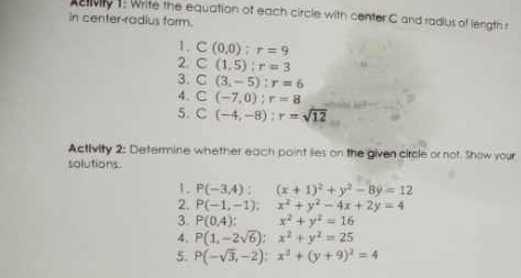 Activily 1: Write the equation of each circle with center C and radlus of length r
in center-radius form. 
1, C(0,0); r=9
2. C(1,5):r=3
3. C(3,-5); r=6
4. C(-7,0); r=8
5. C(-4,-8); r=sqrt(12)
Activity 2: Determine whether each point lies on the given circle or not. Show your 
solutions. 
1. P(-3,4):(x+1)^2+y^2-8y=12
2. P(-1,-1); x^2+y^2-4x+2y=4
3. P(0,4) : x^2+y^2=16
4. P(1,-2sqrt(6)):x^2+y^2=25
5. P(-sqrt(3),-2):x^2+(y+9)^2=4