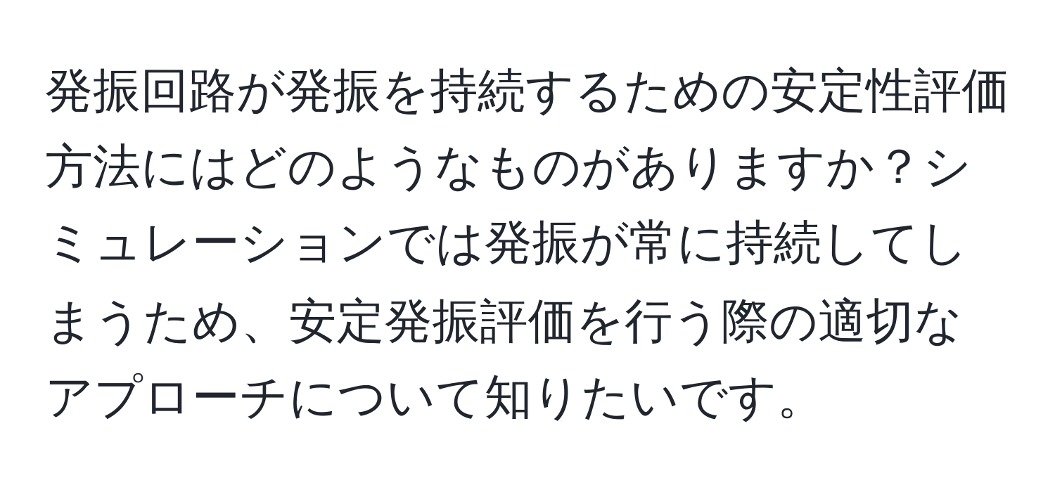 発振回路が発振を持続するための安定性評価方法にはどのようなものがありますか？シミュレーションでは発振が常に持続してしまうため、安定発振評価を行う際の適切なアプローチについて知りたいです。