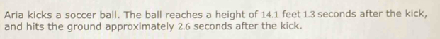 Aria kicks a soccer ball. The ball reaches a height of 14.1 feet 1.3 seconds after the kick, 
and hits the ground approximately 2.6 seconds after the kick.