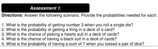 Assessment 1. 
Directions: Answer the following scenario. Provide the probabilities needed for each. 
1. What is the probability of getting number 3 when you roll a single die? 
2. What is the probability of getting a King in a deck of a card? 
3. What is the chance of picking a hearts suit in a deck of cards? 
4. What is the chance of having a black suit in a deck of cards? 
5. What is the probability of having a sum of 7 when you tossed a pair of dice?