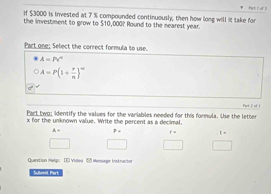 If $3000 is invested at 7 % compounded continuously, then how long will it take for
the investment to grow to $10,000? Round to the nearest year.
Part one: Select the correct formula to use.
A=Pe^(rt)
A=P(1+ r/n  ^nt
sigma^4
Part 2 of 3
Part two: Identify the values for the variables needed for this formula. Use the letter
x for the unknown value. Write the percent as a decimal.
A=
P=
r=
t=
Question Help: Video Message instructor
Submit Part