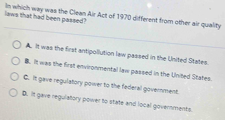 In which way was the Clean Air Act of 1970 different from other air quality
laws that had been passed?
A. It was the first antipollution law passed in the United States.
B. It was the first environmental law passed in the United States.
C. It gave regulatory power to the federal government.
D. It gave regulatory power to state and local governments.