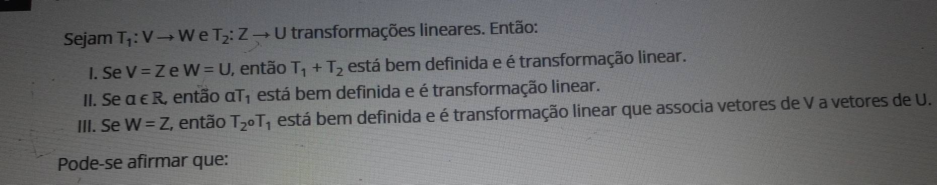 Sejam T_1:Vto W e T_2:Zto U transformações lineares. Então: 
I. Se V=Z e W=U , então T_1+T_2 está bem definida e é transformação linear. 
II. Se a∈ R , então aT_1 está bem definida e é transformação linear. 
III. Se W=Z , então T_2oT_1 está bem definida e é transformação linear que associa vetores de V a vetores de U. 
Pode-se afirmar que: