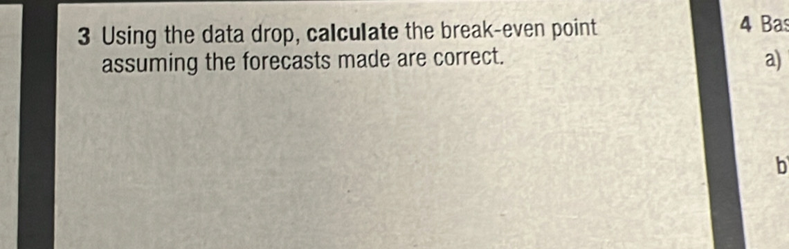 Using the data drop, calculate the break-even point 4 Bas 
assuming the forecasts made are correct. 
a) 
b