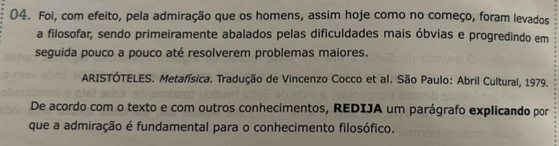 Foi, com efeito, pela admiração que os homens, assim hoje como no começo, foram levados 
a filosofar, sendo primeiramente abalados pelas dificuldades mais óbvias e progredindo em 
seguida pouco a pouco até resolverem problemas maiores. 
ARISTÓTELES. Metafísica. Tradução de Vincenzo Cocco et al. São Paulo: Abril Cultural, 1979. 
De acordo com o texto e com outros conhecimentos, REDIJA um parágrafo explicando por 
que a admiração é fundamental para o conhecimento filosófico.