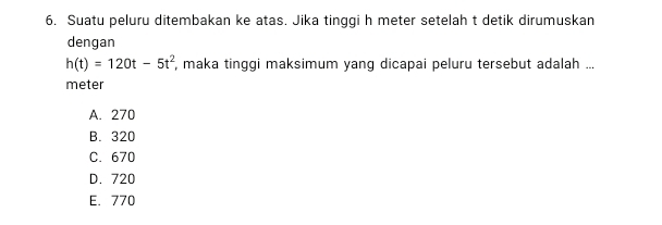 Suatu peluru ditembakan ke atas. Jika tinggi h meter setelah t detik dirumuskan
dengan
h(t)=120t-5t^2 , maka tinggi maksimum yang dicapai peluru tersebut adalah ...
meter
A. 270
B. 320
C. 670
D. 720
E. 770