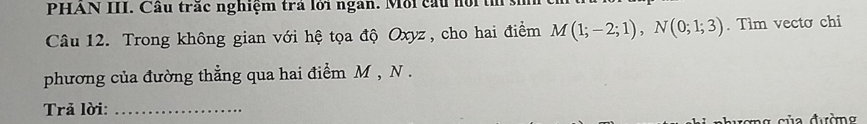 PHAN III. Cầu trác nghiệm tra lới ngàn. Môi cấu nôi th 
Câu 12. Trong không gian với hệ tọa độ Oxyz , cho hai điểm M(1;-2;1), N(0;1;3). Tìm vecto chi 
phương của đường thẳng qua hai điểm M , N. 
Trả lời:_ 
n c ủa đường