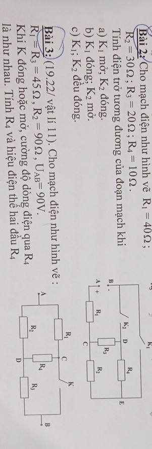 Cho mạch điện như hình vẽ R_1=40Omega; 2 K_1
R_2=30Omega ;R_3=20Omega ;R_4=10Omega .
Tính điện trở tương đương của đoạn mạch khi
a) K_1 mở; K_2 đóng.
b) K_1 đóng; K_2 mở. 
c) K_1;K_2 đều đóng.
Bài 3: (19.22/ vật lí 11). Cho mạch điện như hình vẽ
R_1=R_3=45Omega ,R_2=90Omega ,U_AB=90V.
Khi K đóng hoặc mở, cường độ dòng điện qua R_4
là như nhau. Tính R_4 và hiệu điện thế hai đầu R_4