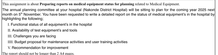 This assignment is about Preparing reports on medical equipment status for planning related to Medical Equipment. 
The annual planning committee at your hospital (Nakonde District Hospital) will be sitting to plan for the coming year 2025 next 
month on 5^(th) November. You have been requested to write a detailed report on the status of medical equipment's in the hospital by 
highlighting the following; 
I. Functional status of all equipment's in the hospital 
II. Availability of test equipment's and tools 
III. Challenges you are facing 
IIII. Budget proposal for maintenance activities and user training activities 
V. Recommendation for improvement 
The report should not be longer than 2 A4 pages