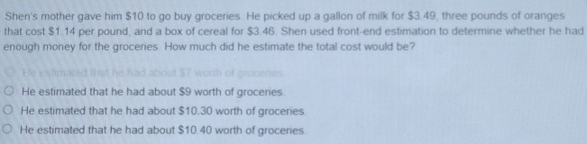 Shen's mother gave him $10 to go buy groceries. He picked up a gallon of milk for $3.49, three pounds of oranges
that cost $1.14 per pound, and a box of cereal for $3.46. Shen used front-end estimation to determine whether he had
enough money for the groceries. How much did he estimate the total cost would be?
He estr
of grocenes
He estimated that he had about $9 worth of groceries
He estimated that he had about $10.30 worth of groceries.
He estimated that he had about $10.40 worth of groceries