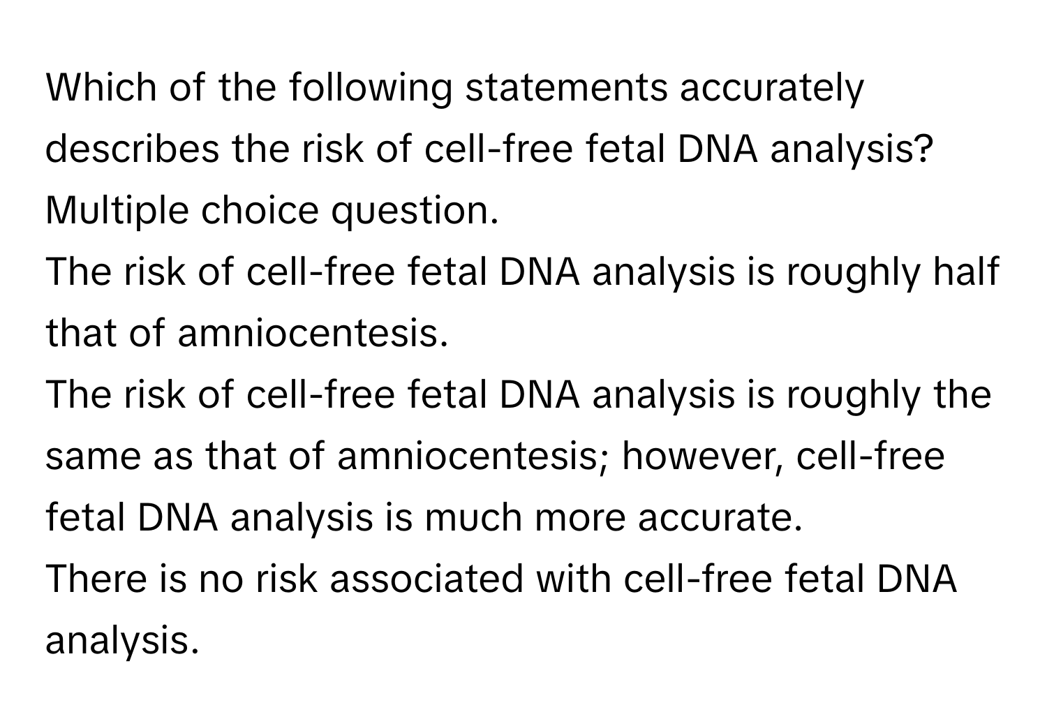 Which of the following statements accurately describes the risk of cell-free fetal DNA analysis?
Multiple choice question.
The risk of cell-free fetal DNA analysis is roughly half that of amniocentesis.
The risk of cell-free fetal DNA analysis is roughly the same as that of amniocentesis; however, cell-free fetal DNA analysis is much more accurate.
There is no risk associated with cell-free fetal DNA analysis.