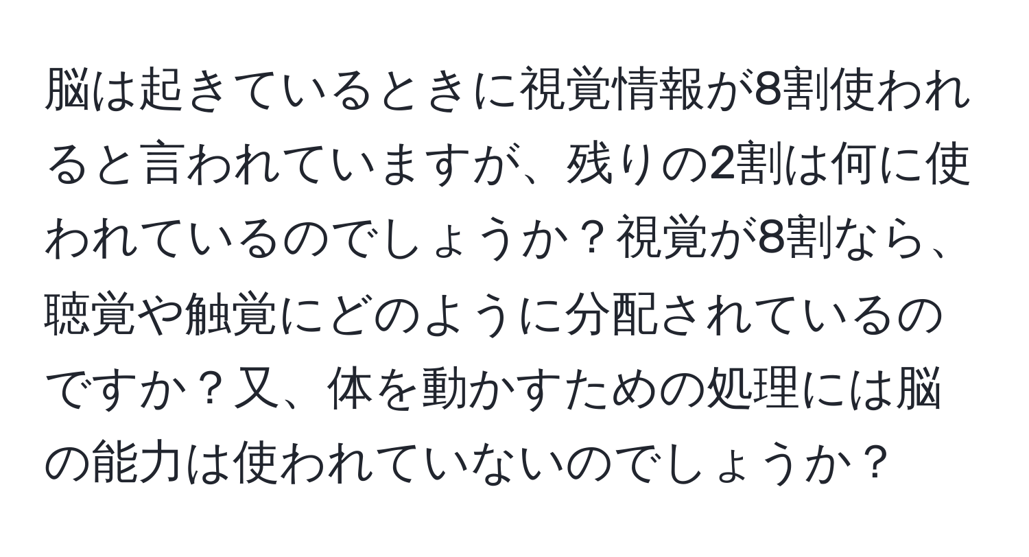 脳は起きているときに視覚情報が8割使われると言われていますが、残りの2割は何に使われているのでしょうか？視覚が8割なら、聴覚や触覚にどのように分配されているのですか？又、体を動かすための処理には脳の能力は使われていないのでしょうか？