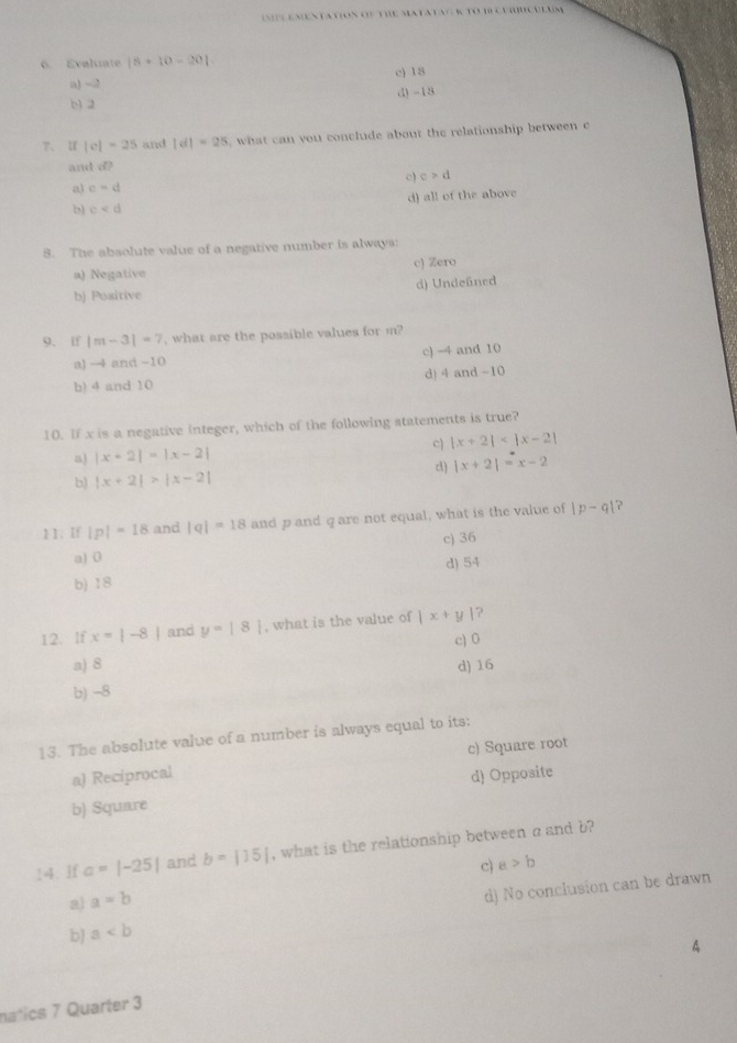 IMPLeMentatioN OF THe MatataGR TO 10 curbcULuM
6. Evaliate |8+10-20|.
a) -2 c) 18
b) 2 d) -18
7、 U |c|=25 and |d|=25 , what can you conclude about the relationship between 
and d?
a) c=d c) c>d
d) all of the above
b) c
8. The absolute value of a negative number is always:
a) Negative c) Zero
b) Positive d) Undefned
9. If |m-3|=7 , what are the possible values for m?
a) →4 and -10 c) -4 and 10
b) 4 and 10 d) 4 and -10
10. If x is a negative integer, which of the following statements is true?
C) |x+2|
a) |x+2|=|x-2|
b) |x+2|>|x-2| c  |x+2|=x-2
11. If |p|=18 and |q|=18 and p and qare not equal, what is the value of |p-q| 2
a) 0 c) 36
d) 54
b) 18
12. If x=|-8| and y=|8| , what is the value of |x+y| ?
c) 0
a) 8 d) 16
b) -8
13. The absolute value of a number is always equal to its:
c) Square root
a) Reciprocal
b) Square d) Opposite
14. If a=|-25| and b=|15| , what is the relationship between aand b?
c) a>b
al a=b
d) No conclusion can be drawn
b a
A
natics 7 Quarter 3