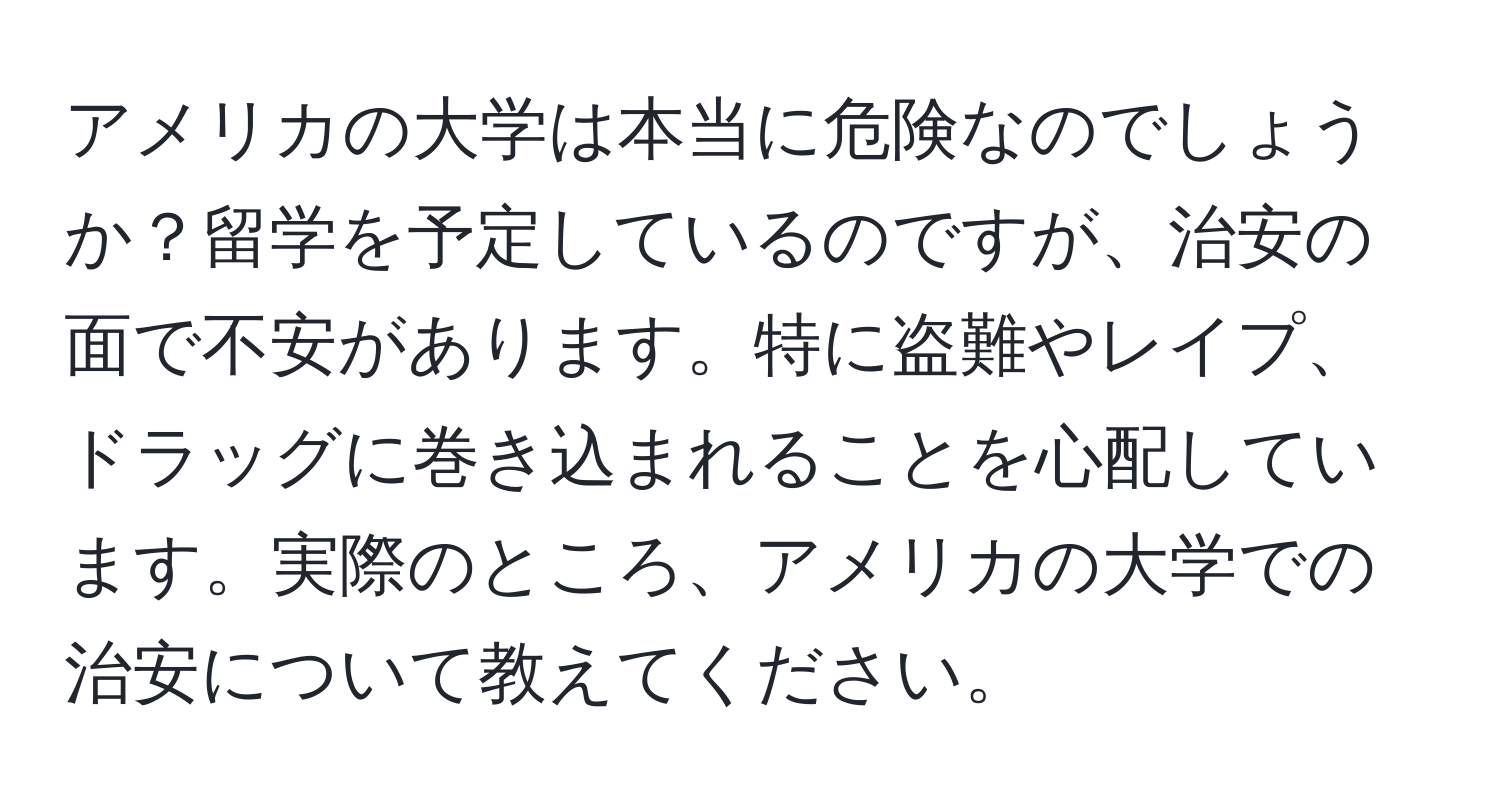 アメリカの大学は本当に危険なのでしょうか？留学を予定しているのですが、治安の面で不安があります。特に盗難やレイプ、ドラッグに巻き込まれることを心配しています。実際のところ、アメリカの大学での治安について教えてください。