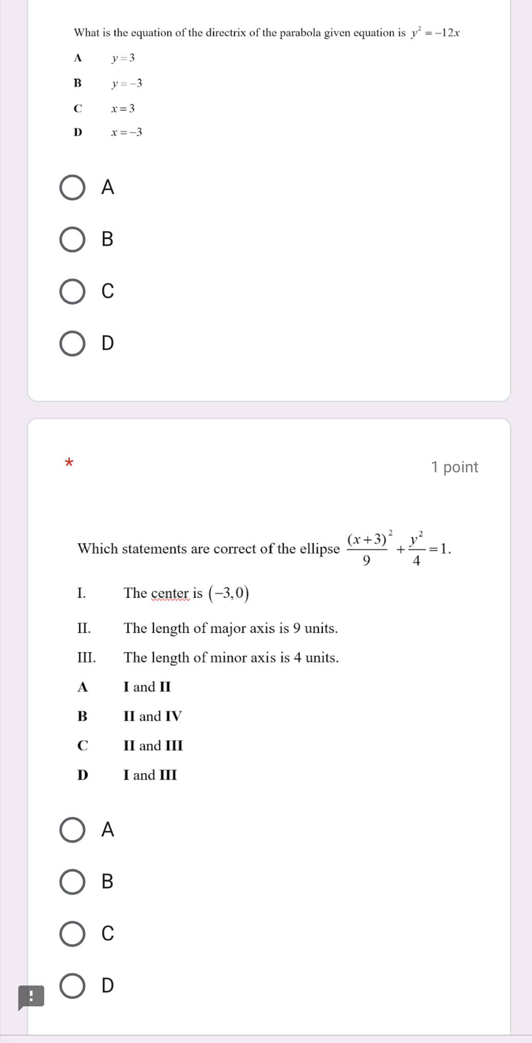 What is the equation of the directrix of the parabola given equation is y^2=-12x
A y=3
B y=-3
C x=3
D x=-3
A
B
C
D
*
1 point
Which statements are correct of the ellipse frac (x+3)^29+ y^2/4 =1. 
I. The center is (-3,0)
II. The length of major axis is 9 units.
III. The length of minor axis is 4 units.
A I and II
B II and IV
C II and III
D I and III
A
B
C
!
D